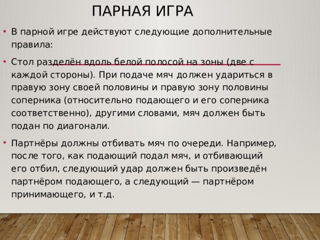 Парная игра В парной игре действуют следующие дополнительные правила: Стол разделён вдоль белой полосой на зоны (две с каждой стороны). При подаче мяч должен удариться в правую зону своей половины и правую зону половины соперника (относительно подающего и его соперника соответственно), другими словами, мяч должен быть подан по диагонали. Партнёры должны отбивать мяч по очереди. Например, после того, как подающий подал мяч, и отбивающий его отбил, следующий удар должен быть произведён партнёром подающего, а следующий — партнёром принимающего, и т.д. 