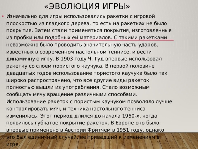 «Эволюция игры» Изначально для игры использовались ракетки с игровой плоскостью из гладкого дерева, то есть на ракетках не было покрытия. Затем стали применяться покрытия, изготовленные из пробки или подобных ей материалов. С такими ракетками невозможно было проводить значительную часть ударов, известных в современном настольном теннисе, и вести динамичную игру. В 1903 году Ч. Гуд впервые использовал ракетку со слоем пористого каучука. В первой половине двадцатых годов использование пористого каучука было так широко распространено, что все другие виды ракеток полностью вышли из употребления. Стало возможным сообщать мячу вращение различными способами. Использование ракеток с пористым каучуком позволяло лучше контролировать мяч, и техника настольного тенниса изменилась. Этот период длился до начала 1950-х, когда появилось губчатое покрытие ракеток. В Европе оно было впервые применено в Австрии Фритчем в 1951 году, однако это был единичный случай, не приведший к изменениям в игре. 