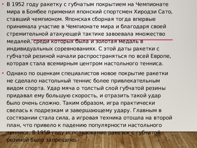 В 1952 году ракетку с губчатым покрытием на Чемпионате мира в Бомбее применил японский спортсмен Хиродзи Сато, ставший чемпионом. Японская сборная тогда впервые принимала участие в Чемпионате мира и благодаря своей стремительной атакующей тактике завоевала множество медалей, среди которых была и золотая медаль в индивидуальных соревнованиях. С этой даты ракетки с губчатой резиной начали распространяться по всей Европе, которая стала всемирным центром настольного тенниса. Однако по оценкам специалистов новое покрытие ракетки не сделало настольный теннис более привлекательным видом спорта. Удар мяча о толстый слой губчатой резины придавал ему большую скорость, и отразить такой удар было очень сложно. Таким образом, игра практически свелась к подрезкам и завершающему удару. Главным в состязании стала сила, а игровая техника отошла на второй план, что привело к падению популярности настольного тенниса. В 1959 году использование ракеток с губчатой резиной было запрещено. 