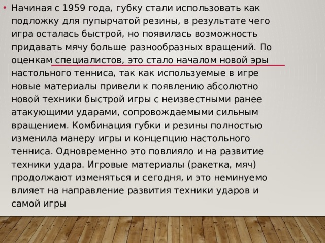 Начиная с 1959 года, губку стали использовать как подложку для пупырчатой резины, в результате чего игра осталась быстрой, но появилась возможность придавать мячу больше разнообразных вращений. По оценкам специалистов, это стало началом новой эры настольного тенниса, так как используемые в игре новые материалы привели к появлению абсолютно новой техники быстрой игры с неизвестными ранее атакующими ударами, сопровождаемыми сильным вращением. Комбинация губки и резины полностью изменила манеру игры и концепцию настольного тенниса. Одновременно это повлияло и на развитие техники удара. Игровые материалы (ракетка, мяч) продолжают изменяться и сегодня, и это неминуемо влияет на направление развития техники ударов и самой игры 