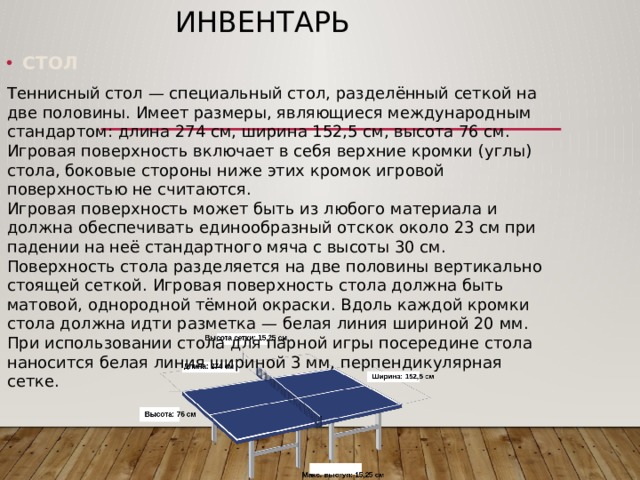 Инвентарь Теннисный стол — специальный стол, разделённый сеткой на две половины. Имеет размеры, являющиеся международным стандартом: длина 274 см, ширина 152,5 см, высота 76 см. Игровая поверхность включает в себя верхние кромки (углы) стола, боковые стороны ниже этих кромок игровой поверхностью не считаются. Игровая поверхность может быть из любого материала и должна обеспечивать единообразный отскок около 23 см при падении на неё стандартного мяча с высоты 30 см. Поверхность стола разделяется на две половины вертикально стоящей сеткой. Игровая поверхность стола должна быть матовой, однородной тёмной окраски. Вдоль каждой кромки стола должна идти разметка — белая линия шириной 20 мм. При использовании стола для парной игры посередине стола наносится белая линия шириной 3 мм, перпендикулярная сетке. СТОЛ 