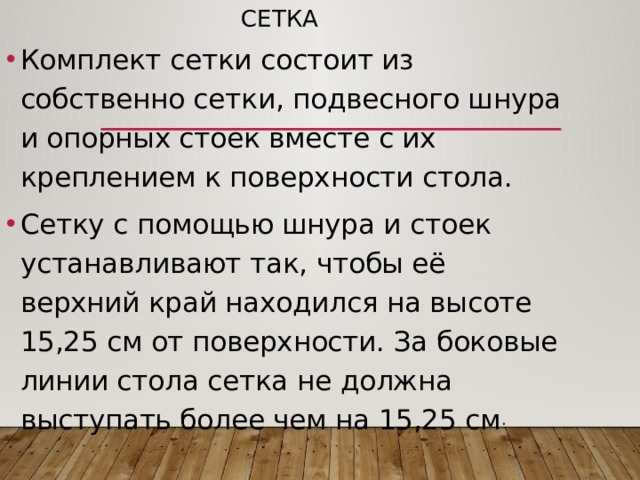 Сетка Комплект сетки состоит из собственно сетки, подвесного шнура и опорных стоек вместе с их креплением к поверхности стола. Сетку с помощью шнура и стоек устанавливают так, чтобы её верхний край находился на высоте 15,25 см от поверхности. За боковые линии стола сетка не должна выступать более чем на 15,25 см . 