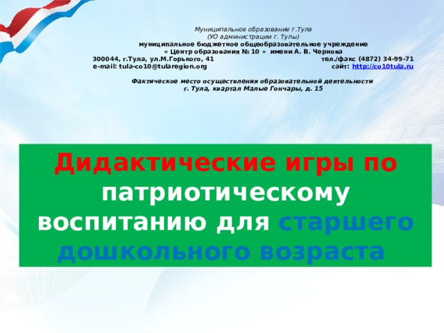 Муниципальное образование г.Тула (УО администрации г. Тулы) муниципальное бюджетное общеобразовательное учреждение « Центр образования № 10 » имени А. В. Чернова 300044, г.Тула, ул.М.Горького, 41 тел./факс (4872) 34-99-71 e-mail: tula-co10@tularegion.org сайт: http://co10tula.ru Фактическое место осуществления образовательной деятельности г. Тула, квартал Малые Гончары, д. 15 Дидактические игры по патриотическому воспитанию для старшего дошкольного возраста   