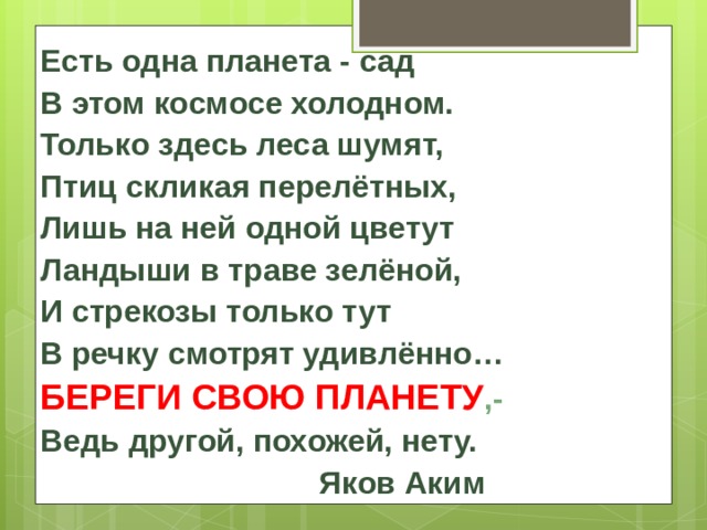 Есть одна планета - сад В этом космосе холодном. Только здесь леса шумят, Птиц скликая перелётных, Лишь на ней одной цветут Ландыши в траве зелёной, И стрекозы только тут В речку смотрят удивлённо… БЕРЕГИ СВОЮ ПЛАНЕТУ ,- Ведь другой, похожей, нету.  Яков Аким 