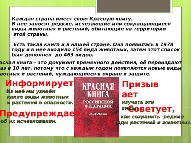 Каждая страна имеет свою Красную книгу. В неё заносят редкие, исчезающие или сокращающиеся виды животных и растений, обитающие на территории  этой страны.   Есть такая книга и в нашей стране. Она появилась в 1978 году и в нее входило 154 вида животных, затем этот список был дополнен до 463 видов.    Красная книга – это документ временного действия, её переиздают 1 раз в 10 лет, потому что с каждым годом появляются новые виды животных и растений, нуждающиеся в охране и защите. Информирует  Из неё мы узнаём  какие виды животных  и растений в опасности .  Призывает изучать эти виды. Советует, как сохранить редкие виды растений и животных.   Предупреждает  об их исчезновении.   