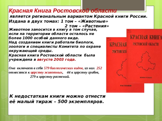 Красная Книга  Ростовской области  является региональным вариантом Красной книги России. Издана в двух томах: 1 том – «Животные»  2 том – «Растения»   Животное заносится в книгу в том случае, если на территории области осталось не более 1000 особей данного вида. Над созданием книги работали биологи, зоологи и специалисты Комитета по охране окружающей среды. Красная книга Ростовской области была учреждена в  августе 2003 года.  Она включает в себя 579 биологических видов, из них 252 относятся к царству животных , 44 к царству грибов,  279 к царству растений.     К недостаткам книги можно отнести её малый тираж – 500 экземпляров. 