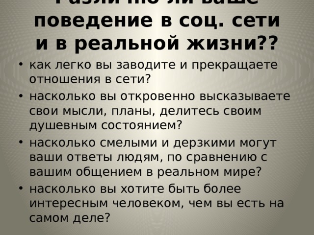 Различно ли ваше поведение в соц. сети и в реальной жизни??   как легко вы заводите и прекращаете отношения в сети? насколько вы откровенно высказываете свои мысли, планы, делитесь своим душевным состоянием? насколько смелыми и дерзкими могут ваши ответы людям, по сравнению с вашим общением в реальном мире? насколько вы хотите быть более интересным человеком, чем вы есть на самом деле? 