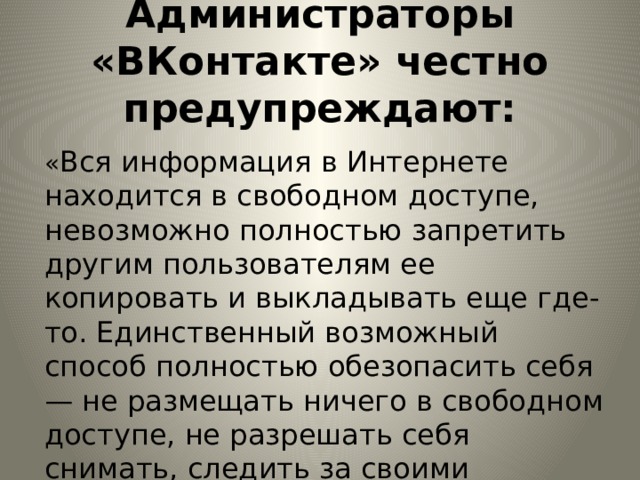 Администраторы «ВКонтакте» честно предупреждают:   « Вся информация в Интернете находится в свободном доступе, невозможно полностью запретить другим пользователям ее копировать и выкладывать еще где-то. Единственный возможный способ полностью обезопасить себя — не размещать ничего в свободном доступе, не разрешать себя снимать, следить за своими личными данными». 