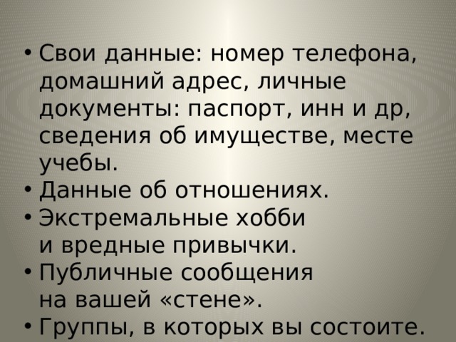 Свои данные: номер телефона, домашний адрес, личные документы: паспорт, инн и др, сведения об имуществе, месте учебы. Данные об отношениях. Экстремальные хобби и вредные привычки. Публичные сообщения на вашей «стене». Группы, в которых вы состоите. 