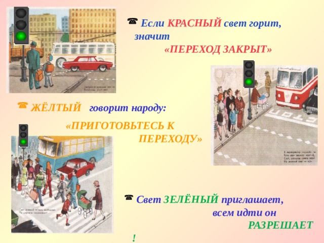  Если КРАСНЫЙ свет горит, значит    «ПЕРЕХОД ЗАКРЫТ»  ЖЁЛТЫЙ говорит народу:  «ПРИГОТОВЬТЕСЬ К  ПЕРЕХОДУ»  Свет  ЗЕЛЁНЫЙ  приглашает,  всем идти он    РАЗРЕШАЕТ ! 