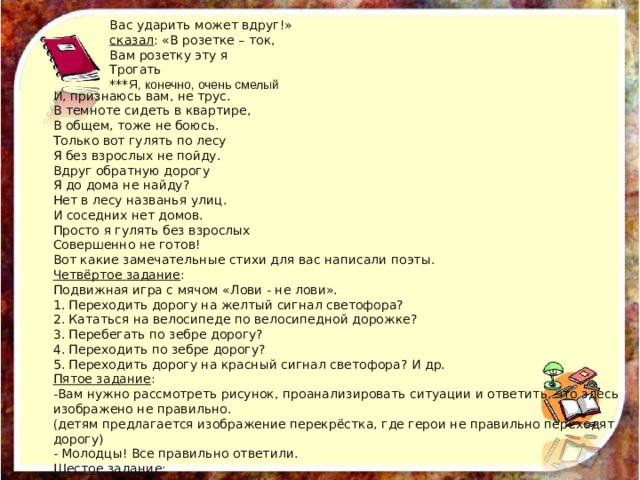 Вас ударить может вдруг!» сказал : «В розетке – ток, Вам розетку эту я Трогать *** Я, конечно, очень смелый  И, признаюсь вам, не трус. В темноте сидеть в квартире, В общем, тоже не боюсь. Только вот гулять по лесу Я без взрослых не пойду. Вдруг обратную дорогу Я до дома не найду? Нет в лесу названья улиц. И соседних нет домов. Просто я гулять без взрослых Совершенно не готов! Вот какие замечательные стихи для вас написали поэты. Четвёртое задание : Подвижная игра с мячом «Лови - не лови». 1. Переходить дорогу на желтый сигнал светофора? 2. Кататься на велосипеде по велосипедной дорожке? 3. Перебегать по зебре дорогу? 4. Переходить по зебре дорогу? 5. Переходить дорогу на красный сигнал светофора? И др. Пятое задание : -Вам нужно рассмотреть рисунок, проанализировать ситуации и ответить, что здесь изображено не правильно. (детям предлагается изображение перекрёстка, где герои не правильно переходят дорогу) - Молодцы! Все правильно ответили. Шестое задание : 