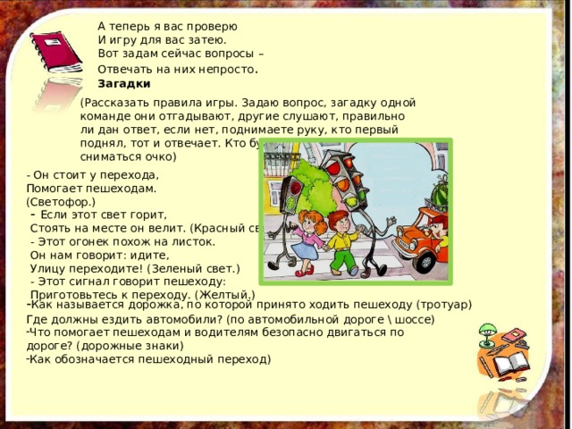 А теперь я вас проверю И игру для вас затею. Вот задам сейчас вопросы – Отвечать на них непросто . Загадки (Рассказать правила игры. Задаю вопрос, загадку одной команде они отгадывают, другие слушают, правильно ли дан ответ, если нет, поднимаете руку, кто первый поднял, тот и отвечает. Кто будет выкрикивать, будет сниматься очко) - Он стоит у перехода, Помогает пешеходам. (Светофор.) - Если этот свет горит, Стоять на месте он велит. (Красный свет.) - Этот огонек похож на листок. Он нам говорит: идите, Улицу переходите! (Зеленый свет.) - Этот сигнал говорит пешеходу: Приготовьтесь к переходу. (Желтый.) - Как называется дорожка, по которой принято ходить пешеходу (тротуар) Где должны ездить автомобили? (по автомобильной дороге \ шоссе) Что помогает пешеходам и водителям безопасно двигаться по дороге? (дорожные знаки) Как обозначается пешеходный переход) 