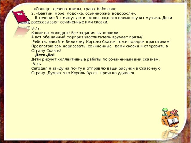 . «Солнце, дерево, цветы, трава, бабочка»; 2. «Бантик, море, лодочка, осьминожка, водоросли».  В течение 3-х минут дети готовятся,в это время звучит музыка. Дети рассказывают сочиненные ими сказки. В-ль. Какие вы молодцы! Все задания выполнили! А вот обещанный сюрприз!/воспитатель вручает призы/.   Ребята, давайте Великому Королю Сказок тоже подарок приготовим! Предлагаю вам нарисовать  сочиненные   вами сказки и отправить в Страну Сказок!    Дети.Да! Дети рисуют коллективные работы по сочиненным ими сказкам.   В-ль. Сегодня я зайду на почту и отправлю ваши рисунки в Сказочную Страну. Думаю, что Король будет  приятно удивлен 