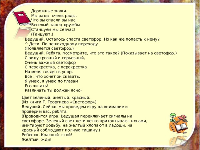Дорожные знаки. Мы рады, очень рады, Что вы спасли вы нас. Веселый танец дружбы Станцуем мы сейчас! (Танцуют.) Ведущий. Осталось спасти светофор. Но как же попасть к нему? ^ Дети. По пешеходному переходу. (Появляется светофор.) Ведущий. Ребята, посмотрите, что это такое? (Показывает на светофор.) С виду грозный и серьезный, Очень важный светофор С перекрестка, с перекрестка На меня глядит в упор. Все , что хочет он сказать, Я умею, я умею по глазам Его читать! Различать ты должен ясно- Цвет зеленый, желтый, крас н ый. (Из книги Г. Георгиева «Светофор») Ведущий. Сейчас мы проведем игру на внимание и проверим вас, ребята. (Проводится игра. Ведущая переключает сигналы на светофоре. Зеленый свет дети легко притоптывают ногами, имитируют ходьбу, на желтый хлопают в ладоши, на красный соблюдают полную тишину.) Ребенок. Красный- стой! Желтый- жди! 
