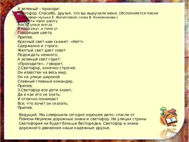 А зеленый – проходи! Светофор. Спасибо, друзья, что вы выручили меня. (Исполняется песня «Светофор» музыка Е. Филипповой, слова В. Кожевникова.) 1.Перейти через дорогу Нам на улице всегда И подскажут, и помогут Говорящие цвета. Припев. Красный свет нам скажет: «Нет!» Сдержанно и строго. Желтый свет дает совет Подождать немного. А зеленый свет горит: «Проходите»,- говорит. 2.Светофор, конечно строгий. Он известен на весь мир. Он на улице широкой Славный главный командир. Припев. 3.Светофор все дети знают, Да и как его не знать. И отлично понимают Все, что хочет он сказать. Припев. Ведущий. Мы совершили сегодня хорошее дело- спасли от Помехи-Неумехи дорожные знаки и светофор. На улицах страны Светофория не будет больше беспорядка. Светофор и знаки дорожного движения наши надежные друзья. 