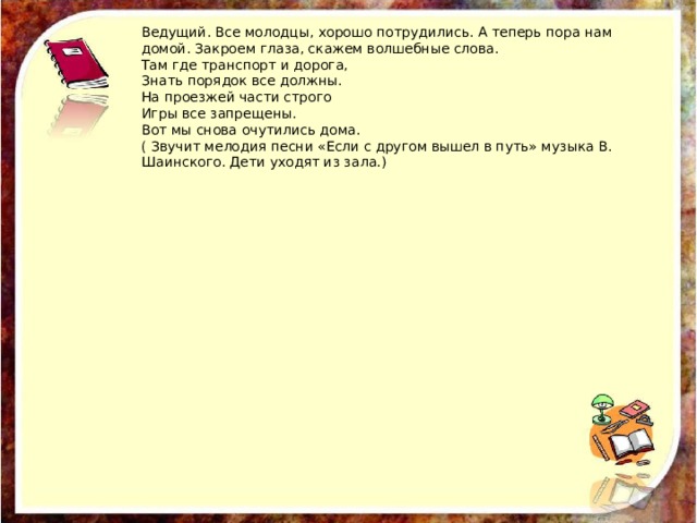Ведущий. Все молодцы, хорошо потрудились. А теперь пора нам домой. Закроем глаза, скажем волшебные слова. Там где транспорт и дорога, Знать порядок все должны. На проезжей части строго Игры все запрещены. Вот мы снова очутились дома. ( Звучит мелодия песни «Если с другом вышел в путь» музыка В. Шаинского. Дети уходят из зала.) 