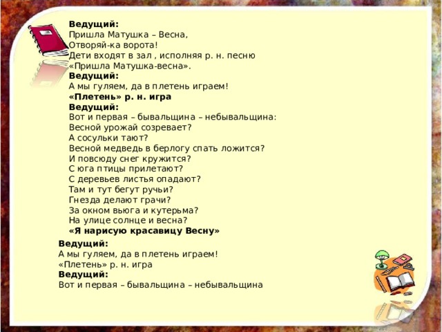 Ведущий: Пришла Матушка – Весна, Отворяй-ка ворота! Дети входят в зал , исполняя р. н. песню «Пришла Матушка-весна». Ведущий: А мы гуляем, да в плетень играем! «Плетень» р. н. игра Ведущий: Вот и первая – бывальщина – небывальщина: Весной урожай созревает? А сосульки тают? Весной медведь в берлогу спать ложится? И повсюду снег кружится? С юга птицы прилетают? С деревьев листья опадают? Там и тут бегут ручьи? Гнезда делают грачи? За окном вьюга и кутерьма? На улице солнце и весна? «Я нарисую красавицу Весну» Ведущий: А мы гуляем, да в плетень играем! «Плетень» р. н. игра Ведущий: Вот и первая – бывальщина – небывальщина 