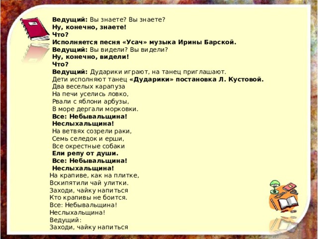 Ведущий:  Вы знаете? Вы знаете? Ну, конечно, знаете! Что? Исполняется песня «Усач» музыка Ирины Барской. Ведущий:  Вы видели? Вы видели? Ну, конечно, видели! Что? Ведущий:  Дударики играют, на танец приглашают. Дети исполняют танец  «Дударики» постановка Л. Кустовой. Два веселых карапуза На печи уселись ловко, Рвали с яблони арбузы, В море дергали морковки. Все: Небывальщина! Неслыхальщина! На ветвях созрели раки, Семь селедок и ерши, Все окрестные собаки Ели репу от души. Все: Небывальщина! Неслыхальщина! На крапиве, как на плитке, Вскипятили чай улитки. Заходи, чайку напиться Кто крапивы не боится. Все: Небывальщина! Неслыхальщина! Ведущий: Заходи, чайку напиться 