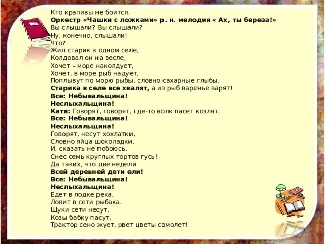 Кто крапивы не боится. Оркестр «Чашки с ложками» р. н. мелодия « Ах, ты береза!» Вы слышали? Вы слышали? Ну, конечно, слышали! Что? Жил старик в одном селе, Колдовал он на весле, Хочет – море наколдует, Хочет, в море рыб надует, Поплывут по морю рыбы, словно сахарные глыбы, Старика в селе все хвалят,  а из рыб варенье варят! Все: Небывальщина! Неслыхальщина! Катя:  Говорят, говорят, где-то волк пасет козлят. Все: Небывальщина! Неслыхальщина! Говорят, несут хохлатки, Словно яйца шоколадки. И, сказать не побоюсь, Снес семь круглых тортов гусь! Да таких, что две недели Всей деревней дети ели! Все: Небывальщина! Неслыхальщина! Едет в лодке река, Ловит в сети рыбака. Щуки сети несут, Козы бабку пасут. Трактор сено жует, рвет цветы самолет! 
