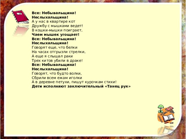 Все: Небывальщина! Неслыхальщина! А у нас в квартире кот Дружбу с мышками ведет! В кошки-мышки поиграет, Чаем мышек угощает! Все: Небывальщина! Неслыхальщина! Говорят еще, что белки На часах отгрызли стрелки, А еще я слышал раки Трех китов убили в драке! Все: Небывальщина! Неслыхальщина! Говорят, что будто волки, Сбрили всем ежам иголки А в деревне петухи, пишут курочкам стихи! Дети исполняют заключительный «Танец рук» 