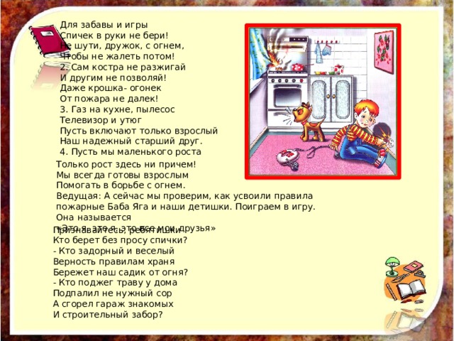 Для забавы и игры Спичек в руки не бери! Не шути, дружок, с огнем, Чтобы не жалеть потом! 2. Сам костра не разжигай И другим не позволяй! Даже крошка- огонек От пожара не далек! 3. Газ на кухне, пылесос Телевизор и утюг Пусть включают только взрослый Наш надежный старший друг. 4. Пусть мы маленького роста Только рост здесь ни причем! Мы всегда готовы взрослым Помогать в борьбе с огнем. Ведущая: А сейчас мы проверим, как усвоили правила пожарные Баба Яга и наши детишки. Поиграем в игру. Она называется «Это я, это я, это все мои друзья» Признавайтесь, ребятишки Кто берет без просу спички? - Кто задорный и веселый Верность правилам храня Бережет наш садик от огня? - Кто поджег траву у дома Подпалил не нужный сор А сгорел гараж знакомых И строительный забор? 