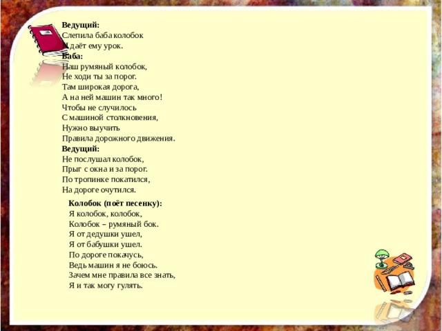 Колобок (поёт песенку): Я колобок, колобок, Колобок – румяный бок. Я от дедушки ушел, Я от бабушки ушел. По дороге покачусь, Ведь машин я не боюсь. Зачем мне правила все знать, Я и так могу гулять. Ведущий: Слепила баба колобок И даёт ему урок. Баба: Наш румяный колобок, Не ходи ты за порог. Там широкая дорога, А на ней машин так много! Чтобы не случилось С машиной столкновения, Нужно выучить Правила дорожного движения. Ведущий: Не послушал колобок, Прыг с окна и за порог. По тропинке покатился, На дороге очутился. 