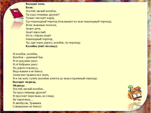 Выходит волк. Волк: Постой, милый колобок, Ты куда спешишь дружок? Только там идёт народ, Где пешеходный переход (показывает на знак пешеходный переход). Всем знакомые полоски, Знают дети, Знает взрослый. На ту сторону ведёт пешеходный переход. Ты, иди через дорогу, колобок, по переходу. Колобок (поёт песенку): Я колобок, колобок, Колобок – румяный бок. Я от дедушки ушел, Я от бабушки ушел. По дороге покачусь, Ведь машин я не боюсь. Зачем мне правила все знать, Я и так могу гулять (колобок катится до знака подземный переход). Выходит медведь. Медведь: Постой, милый колобок, Ты куда спешишь дружок? Я проспект пересекаю, не спешу, Не тороплюсь … Я автобусов, Трамваев Совершенно не боюсь! 