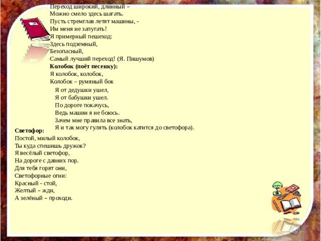 Я от дедушки ушел, Я от бабушки ушел. Светофор: По дороге покачусь, Постой, милый колобок, Ты куда спешишь дружок? Ведь машин я не боюсь. Я весёлый светофор, Зачем мне правила все знать, На дороге с давних пор. Я и так могу гулять (колобок катится до светофора). Для тебя горят они, Светофорные огни: Красный - стой, Желтый – жди, А зелёный – проходи. Переход широкий, длинный – Можно смело здесь шагать. Пусть стремглав летят машины, - Им меня не запугать! Я примерный пешеход: Здесь подземный, Безопасный, Самый лучший переход! (Я. Пишумов) Колобок (поёт песенку): Я колобок, колобок, Колобок – румяный бок  