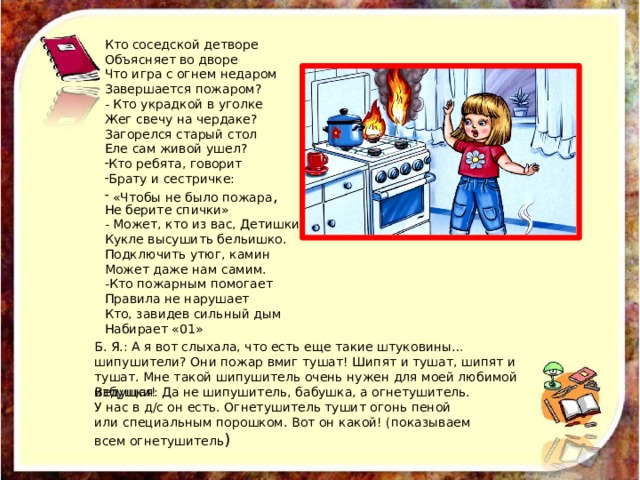 Кто соседской детворе Объясняет во дворе Что игра с огнем недаром Завершается пожаром? - Кто украдкой в уголке Жег свечу на чердаке? Загорелся старый стол Еле сам живой ушел? Кто ребята, говорит Брату и сестричке:  «Чтобы не было пожара , Не берите спички» - Может, кто из вас, Детишки Кукле высушить бельишко. Подключить утюг, камин Может даже нам самим. -Кто пожарным помогает Правила не нарушает Кто, завидев сильный дым Набирает «01» Б. Я.: А я вот слыхала, что есть еще такие штуковины… шипушители? Они пожар вмиг тушат! Шипят и тушат, шипят и тушат. Мне такой шипушитель очень нужен для моей любимой избушки! Ведущая: Да не шипушитель, бабушка, а огнетушитель. У нас в д/с он есть. Огнетушитель тушит огонь пеной или специальным порошком. Вот он какой! (показываем всем огнетушитель ) 