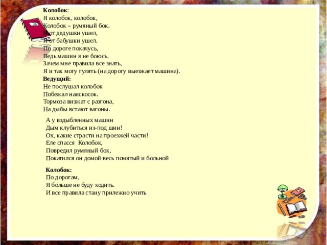 А у вздыбленных машин Дым клубиться из-под шин! Ох, какие страсти на проезжей части! Еле спасся Колобок, Повредил румяный бок, Покатился он домой весь помятый и больной  Колобок : Я колобок, колобок, Колобок – румяный бок. Я от дедушки ушел, Я от бабушки ушел. По дороге покачусь, Ведь машин я не боюсь. Зачем мне правила все знать, Я и так могу гулять (на дорогу выезжает машина). Ведущий: Не послушал колобок Побежал наискосок. Тормоза визжат с разгона, На дыбы встают вагоны. Колобок: По дорогам, Я больше не буду ходить. И все правила стану прилежно учить  