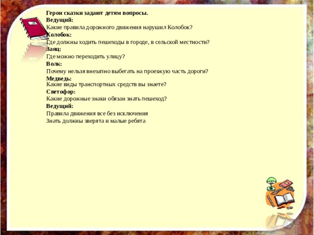Какие виды транспортных средств вы знаете? Светофор: Какие дорожные знаки обязан знать пешеход? Ведущий: Правила движения все без исключения Знать должны зверята и малые ребята  Герои сказки задают детям вопросы. Ведущий: Какие правила дорожного движения нарушил Колобок? Колобок: Где должны ходить пешеходы в городе, в сельской местности? Заяц: Где можно переходить улицу? Волк: Почему нельзя внезапно выбегать на проезжую часть дороги? Медведь: 
