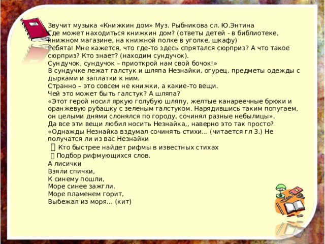 Звучит музыка «Книжкин дом» Муз. Рыбникова сл. Ю.Энтина Где может находиться книжкин дом? (ответы детей - в библиотеке, книжном магазине, на книжной полке в уголке, шкафу) Ребята! Мне кажется, что где-то здесь спрятался сюрприз? А что такое сюрприз? Кто знает? (находим сундучок). Сундучок, сундучок – приоткрой нам свой бочок!» В сундучке лежат галстук и шляпа Незнайки, огурец, предметы одежды с дырками и заплатки к ним. Странно – это совсем не книжки, а какие-то вещи. Чей это может быть галстук? А шляпа? «Этот герой носил яркую голубую шляпу, желтые канареечные брюки и оранжевую рубашку с зеленым галстуком. Нарядившись таким попугаем, он целыми днями слонялся по городу, сочинял разные небылицы». Да все эти вещи любил носить Незнайка,, наверно это так просто? «Однажды Незнайка вздумал сочинять стихи… (читается гл 3.) Не получатся ли из вас Незнайки ​ Кто быстрее найдет рифмы в известных стихах ​ Подбор рифмующихся слов. А лисички Взяли спички, К синему пошли, Море синее зажгли. Море пламенем горит, Выбежал из моря… (кит) 