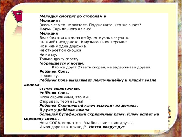 Мелодия смотрит по сторонам в Мелодия : Здесь чего-то не хватает. Подскажите, кто же знает? Ноты. Скрипичного ключа! Мелодия Ведь без этого ключа не будет музыка звучать. Он живёт невдалеке, В музыкальном теремке. Но к нему одна дорожка. Не откроет он окошка Ни-ко-му, Только другу своему. (обращается к нотам)  Кто же друг? Ответь скорей, не задерживай друзей. Ребёнок Соль.  к окошку. Ребёнок Соль вытягивает ленту-линейку и кладёт возле домика, стучит молоточком. Ребёнок Соль. Ключ скрипичный, это мы! Открывай, тебя нашли! Ребенок Скрипичный ключ выходит из домика. В руке у ребёнка-ключа большой бутафорский скрипичный ключ. Ключ встает на середину сцены. Нота СОЛЬ, ведь это я. Мы большие с ним друзья. И моя дорожка, приведёт Нотки вокруг руг 