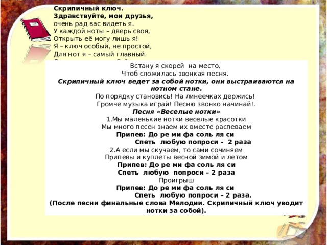 Скрипичный ключ. Здравствуйте, мои друзья, очень рад вас видеть я. У каждой ноты – дверь своя, Открыть её могу лишь я! Я – ключ особый, не простой, Для нот я – самый главный. Я отопру замок любой, Но- только музыкальный Встану я скорей на место, Чтоб сложилась звонкая песня. Скрипичный ключ ведет за собой нотки, они выстраиваются на нотном стане. По порядку становись! На линеечках держись! Громче музыка играй! Песню звонко начинай!. Песня «Веселые нотки» 1.Мы маленькие нотки веселые красотки Мы много песен знаем их вместе распеваем Припев: До ре ми фа соль ля си  Спеть любую попроси - 2 раза 2.А если мы скучаем, то сами сочиняем Припевы и куплеты весной зимой и летом Припев: До ре ми фа соль ля си Спеть любую попроси – 2 раза Проигрыш Припев: До ре ми фа соль ля си  Спеть любую попроси – 2 раза. (После песни финальные слова Мелодии. Скрипичный ключ уводит нотки за собой). 