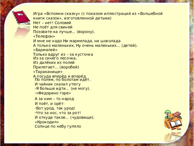 Игра «Вспомни сказку» (с показом иллюстраций из «Волшебной книги сказок», изготовленной детьми) Нет – нет! Соловей Не поёт для свиней Позовите-ка лучше… (ворону). «Телефон» И мне не надо Ни мармелада, ни шоколада А только маленьких, Ну очень маленьких… (детей). «Бармалей» Только вдруг из – за кусточка Из-за синего лесочка, Из далёких из полей Прилетает… (воробей) «Тараканище» А посуда вперёд и вперёд По полям, по болотам идёт. И чайник сказал утюгу Я больше идти… (не могу). «Федорино горе» А за ним – то народ  И поёт, и орёт: Вот урод, так урод! Что за нос, что за рот! И откуда такое… (чудовище). «Крокодил» Солнце по небу гуляло 