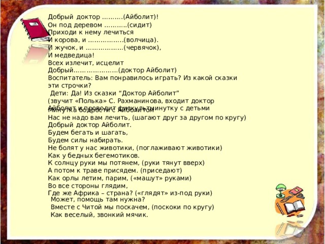 Добрый  доктор ……….(Айболит)! Он под деревом ………..(сидит) Приходи к нему лечиться И корова, и ……………..(волчица). И жучок, и ………………(червячок), И медведица! Всех излечит, исцелит Добрый…………………(доктор Айболит) Воспитатель: Вам понравилось играть? Из какой сказки эти строчки?  Дети: Да! Из сказки “Доктор Айболит” (звучит «Полька» С. Рахманинова, входит доктор Айболит и проводит физкультминутку с детьми Минутка бодрости с Айболитом Нас не надо вам лечить, (шагают друг за другом по кругу) Добрый доктор Айболит. Будем бегать и шагать, Будем силы набирать. Не болят у нас животики, (поглаживают животики) Как у бедных бегемотиков. К солнцу руки мы потянем, (руки тянут вверх) А потом к траве присядем. (приседают) Как орлы летим, парим, («машут» руками) Во все стороны глядим, Где же Африка – страна? («глядят» из-под руки) Может, помощь там нужна?  Вместе с Читой мы поскачем, (поскоки по кругу)  Как веселый, звонкий мячик. 
