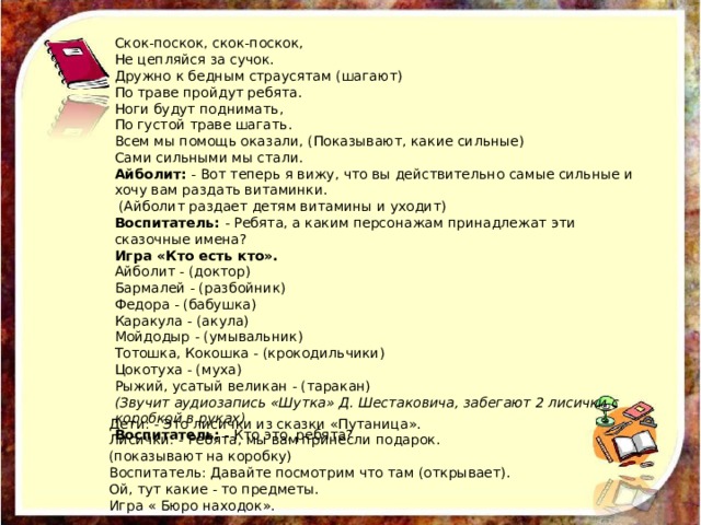 Скок-поскок, скок-поскок,  Не цепляйся за сучок.  Дружно к бедным страусятам (шагают)  По траве пройдут ребята.  Ноги будут поднимать,  По густой траве шагать.  Всем мы помощь оказали, (Показывают, какие сильные)  Сами сильными мы стали.  Айболит:  - Вот теперь я вижу, что вы действительно самые сильные и хочу вам раздать витаминки.  (Айболит раздает детям витамины и уходит)  Воспитатель:  - Ребята, а каким персонажам принадлежат эти сказочные имена?   Игра «Кто есть кто».   Айболит - (доктор)   Бармалей - (разбойник)   Федора - (бабушка)   Каракула - (акула)   Мойдодыр - (умывальник)   Тотошка, Кокошка - (крокодильчики)   Цокотуха - (муха)   Рыжий, усатый великан - (таракан)   (Звучит аудиозапись «Шутка» Д. Шестаковича, забегают 2 лисички с коробкой в руках)  Воспитатель:  - Кто это, ребята? Дети: - Это лисички из сказки «Путаница». Лисички: - Ребята, мы вам принесли подарок. (показывают на коробку) Воспитатель: Давайте посмотрим что там (открывает). Ой, тут какие - то предметы. Игра « Бюро находок». 