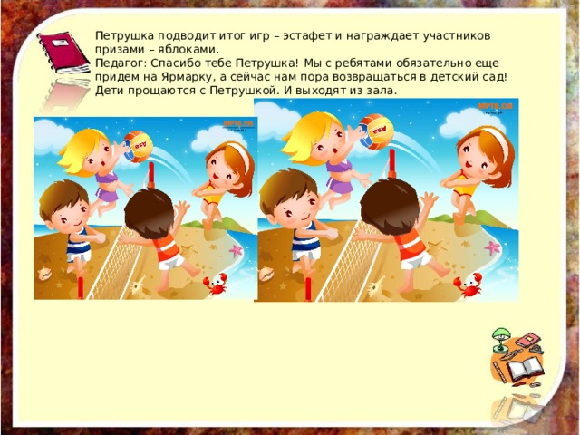 Петрушка подводит итог игр – эстафет и награждает участников призами – яблоками. Педагог: Спасибо тебе Петрушка! Мы с ребятами обязательно еще придем на Ярмарку, а сейчас нам пора возвращаться в детский сад! Дети прощаются с Петрушкой. И выходят из зала. 