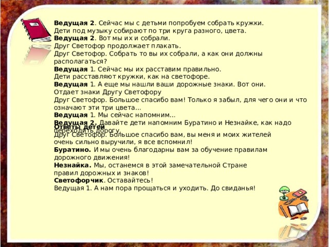 Ведущая 2 . Сейчас мы с детьми попробуем собрать кружки. Дети под музыку собирают по три круга разного, цвета. Ведущая 2 . Вот мы их и собрали. Друг Светофор продолжает плакать. Друг Светофор. Собрать то вы их собрали, а как они должны располагаться? Ведущая 1. Сейчас мы их расставим правильно. Дети расставляют кружки, как на светофоре. Ведущая 1. А еще мы нашли ваши дорожные знаки. Вот они. Отдает знаки Другу Светофору Друг Светофор. Большое спасибо вам! Только я забыл, для чего они и что означают эти три цвета… Ведущая 1. Мы сейчас напомним… Ведущая 2. Давайте дети напомним Буратино и Незнайке, как надо переходить дорогу. Ответы детей Друг Светофор. Большое спасибо вам, вы меня и моих жителей очень сильно выручили, я все вспомнил! Буратино. И мы очень благодарны вам за обучение правилам дорожного движения! Незнайка. Мы, останемся в этой замечательной Стране правил дорожных и знаков! Светофорчик . Оставайтесь! Ведущая 1. А нам пора прощаться и уходить. До свиданья! 