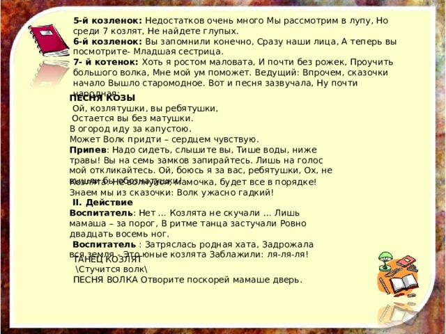 5-й козленок: Недостатков очень много Мы рассмотрим в лупу, Но среди 7 козлят, Не найдете глупых. 6-й козленок: Вы запомнили конечно, Сразу наши лица, А теперь вы посмотрите- Младшая сестрица. 7- й котенок: Хоть я ростом маловата, И почти без рожек, Проучить большого волка, Мне мой ум поможет. Ведущий: Впрочем, сказочки начало Вышло старомодное. Вот и песня зазвучала, Ну почти народная: ПЕСНЯ КОЗЫ  Ой, козлятушки, вы ребятушки,  Остается вы без матушки. В огород иду за капустою. Может Волк придти – сердцем чувствую. Припев : Надо сидеть, слышите вы, Тише воды, ниже травы! Вы на семь замков запирайтесь. Лишь на голос мой откликайтесь. Ой, боюсь я за вас, ребятушки, Ох, не вышли бы обознатушки! Козлята: Не волнуйся, мамочка, будет все в порядке! Знаем мы из сказочки: Волк ужасно гадкий!  II. Действие Воспитатель : Нет … Козлята не скучали … Лишь мамаша – за порог, В ритме танца застучали Ровно двадцать восемь ног.  Воспитатель : Затряслась родная хата, Задрожала вся земля - Это юные козлята Заблажили: ля-ля-ля! ТАНЕЦ КОЗЛЯТ  \Стучится волк\ ПЕСНЯ ВОЛКА Отворите поскорей мамаше дверь. 