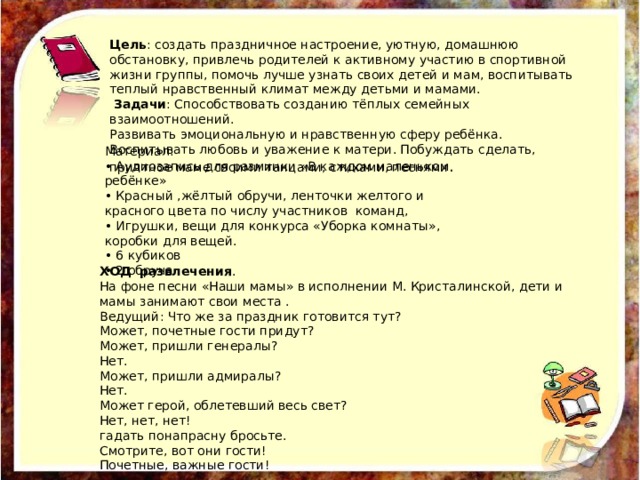 Цель : создать праздничное настроение, уютную, домашнюю обстановку, привлечь родителей к активному участию в спортивной жизни группы, помочь лучше узнать своих детей и мам, воспитывать теплый нравственный климат между детьми и мамами.  Задачи : Способствовать созданию тёплых семейных взаимоотношений. Развивать эмоциональную и нравственную сферу ребёнка. Воспитывать любовь и уважение к матери. Побуждать сделать, приятное маме своими танцами, стихами, песнями . Материал: • Аудиозапись для разминки «В каждом маленьком ребёнке» • Красный ,жёлтый обручи, ленточки желтого и красного цвета по числу участников команд, • Игрушки, вещи для конкурса «Уборка комнаты», коробки для вещей. • 6 кубиков • 2 обруча ХОД развлечения .  На фоне песни «Наши мамы» в исполнении М. Кристалинской, дети и мамы занимают свои места . Ведущий: Что же за праздник готовится тут? Может, почетные гости придут? Может, пришли генералы? Нет. Может, пришли адмиралы? Нет. Может герой, облетевший весь свет? Нет, нет, нет! гадать понапрасну бросьте. Смотрите, вот они гости! Почетные, важные гости! 