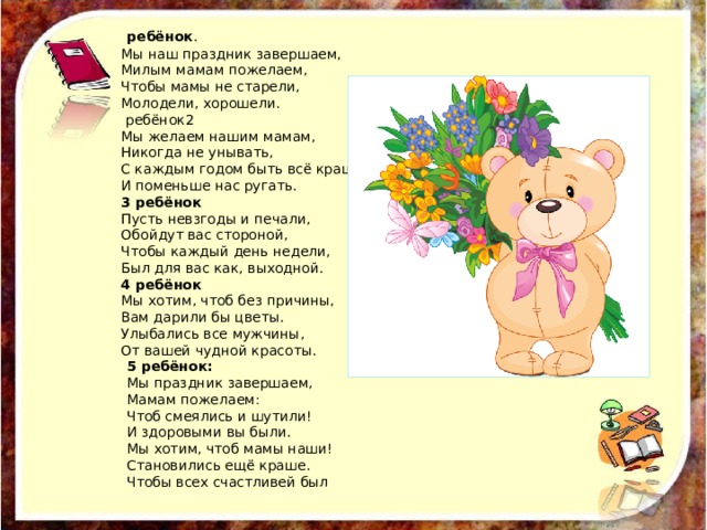  ребёнок . Мы наш праздник завершаем, Милым мамам пожелаем, Чтобы мамы не старели, Молодели, хорошели.  ребёнок2 Мы желаем нашим мамам, Никогда не унывать, С каждым годом быть всё краше И поменьше нас ругать. 3 ребёнок Пусть невзгоды и печали, Обойдут вас стороной, Чтобы каждый день недели, Был для вас как, выходной. 4 ребёнок Мы хотим, чтоб без причины, Вам дарили бы цветы. Улыбались все мужчины, От вашей чудной красоты. 5 ребёнок: Мы праздник завершаем, Мамам пожелаем: Чтоб смеялись и шутили! И здоровыми вы были. Мы хотим, чтоб мамы наши! Становились ещё краше. Чтобы всех счастливей был 