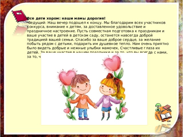 Все дети хором: наши мамы дорогие!   Ведущий: Наш вечер подошел к концу. Мы благодарим всех участников конкурса, внимание к детям, за доставленное удовольствие и праздничное настроение. Пусть совместная подготовка к праздникам и ваше участие в детей в детском саду, останется навсегда доброй традицией вашей семьи. Спасибо за ваше доброе сердце, за желание побыть рядом с детьми, подарить им душевное тепло. Нам очень приятно было видеть добрые и нежные улыбки мамочек, Счастливые глаза их детей. За ваше участие в нашем празднике и за то, что вы всегда с нами, за то, что вы самые, самые всем мамам вручаются подарки. 