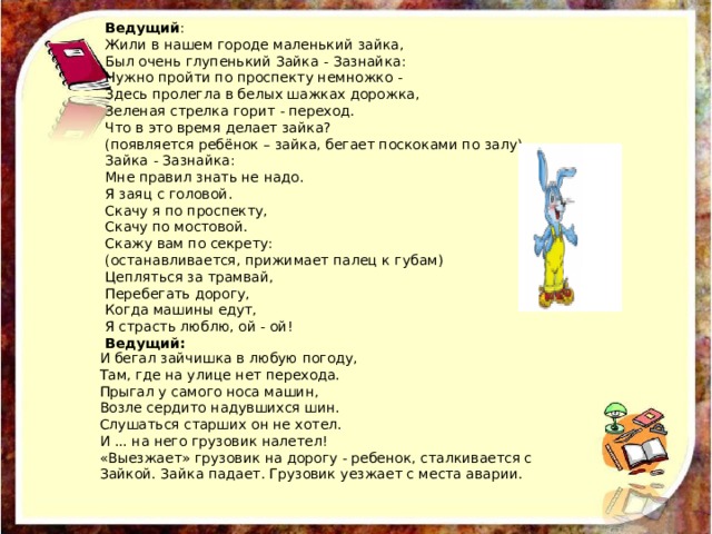 Ведущий : Жили в нашем городе маленький зайка, Был очень глупенький Зайка - Зазнайка: Нужно пройти по проспекту немножко - Здесь пролегла в белых шажках дорожка, Зеленая стрелка горит - переход. Что в это время делает зайка? (появляется ребёнок – зайка, бегает поскоками по залу) Зайка - Зазнайка: Мне правил знать не надо. Я заяц с головой. Скачу я по проспекту, Скачу по мостовой. Скажу вам по секрету: (останавливается, прижимает палец к губам) Цепляться за трамвай, Перебегать дорогу, Когда машины едут, Я страсть люблю, ой - ой! Ведущий: И бегал зайчишка в любую погоду, Там, где на улице нет перехода. Прыгал у самого носа машин, Возле сердито надувшихся шин. Слушаться старших он не хотел. И ... на него грузовик налетел! «Выезжает» грузовик на дорогу - ребенок, сталкивается с Зайкой. Зайка падает. Грузовик уезжает с места аварии. 