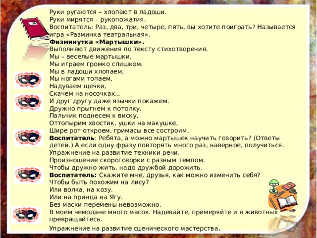 Руки ругаются – хлопают в ладоши. Руки мирятся – рукопожатия. Воспитатель: Раз, два, три, четыре, пять, вы хотите поиграть? Называется игра «Разминка театральная». Физминутка «Мартышки». Выполняют движения по тексту стихотворения. Мы – веселые мартышки, Мы играем громко слишком. Мы в ладоши хлопаем, Мы ногами топаем, Надуваем щечки, Скачем на носочках… И друг другу даже язычки покажем. Дружно прыгнем к потолку, Пальчик поднесем к виску, Оттопырим хвостик, ушки на макушке, Шире рот откроем, гримасы все состроим. Воспитатель : Ребята, а можно мартышек научить говорить? (Ответы детей.) А если одну фразу повторять много раз, наверное, получиться. Упражнение на развитие техники речи. Произношение скороговорки с разным темпом. Чтобы дружно жить, надо дружбой дорожить. Воспитатель: Скажите мне, друзья, как можно изменить себя? Чтобы быть похожим на лису? Или волка, на козу. Или на принца на Ягу. Без маски перемены невозможно. В моем чемодане много масок. Надевайте, примеряйте и в животных превращайтесь. Упражнение на развитие сценического мастерства . 