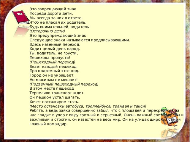Это запрещающий знак  Посреди дороги дети,  Мы всегда за них в ответе.  Чтоб не плакал их родитель,  Будь внимательней, водитель!  (Осторожно дети)  Это предупреждающий знак  Следующие знаки называются предписывающими.  Здесь наземный переход,  Ходит целый день народ.  Ты, водитель, не грусти,  Пешехода пропусти!  (Пешеходный переход)  Знает каждый пешеход  Про подземный этот ход.  Город он не украшает,  Но машинам не мешает!  (Подземный пешеходный переход)  В этом месте пешеход  Терпеливо транспорт ждет.  Он пешком устал шагать,  Хочет пассажиром стать.  (Место остановки автобуса, троллейбуса, трамвая и такси)  Ребята, а ведь зайка совершенно забыл, что с площадей и перекрестков на нас глядит в упор с виду грозный и серьезный, Очень важный светофор. Он и вежливый и строгий, он известен на весь мир. Он на улицах широких самый главный командир.   