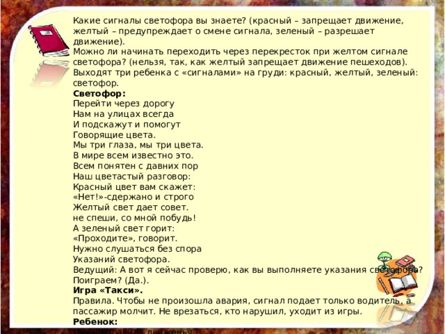 Какие сигналы светофора вы знаете? (красный – запрещает движение, желтый – предупреждает о смене сигнала, зеленый – разрешает движение). Можно ли начинать переходить через перекресток при желтом сигнале светофора? (нельзя, так, как желтый запрещает движение пешеходов). Выходят три ребенка с «сигналами» на груди: красный, желтый, зеленый: светофор. Светофор: Перейти через дорогу Нам на улицах всегда И подскажут и помогут Говорящие цвета. Мы три глаза, мы три цвета. В мире всем известно это. Всем понятен с давних пор Наш цветастый разговор: Красный цвет вам скажет: «Нет!»-сдержано и строго Желтый свет дает совет. не спеши, со мной побудь! А зеленый свет горит: «Проходите», говорит. Нужно слушаться без спора Указаний светофора. Ведущий: А вот я сейчас проверю, как вы выполняете указания светофора? Поиграем? (Да.). Игра «Такси». Правила. Чтобы не произошла авария, сигнал подает только водитель, а пассажир молчит. Не врезаться, кто нарушил, уходит из игры. Ребенок: Нужно правила движенья Выполнять без возраженья. 