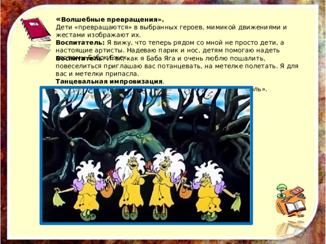 « Волшебные превращения». Дети «превращаются» в выбранных героев, мимикой движениями и жестами изображают их. Воспитатель: Я вижу, что теперь рядом со мной не просто дети, а настоящие артисты. Надеваю парик и нос, детям помогаю надеть костюмы Бабок Ежек. Воспитатель : Итак, как я Баба Яга и очень люблю пошалить, повеселиться приглашаю вас потанцевать, на метелке полетать. Я для вас и метелки припасла. Танцевальная импровизация . «Частушки Бабок Ежек». Из мультфильма «Летучий корабль». 
