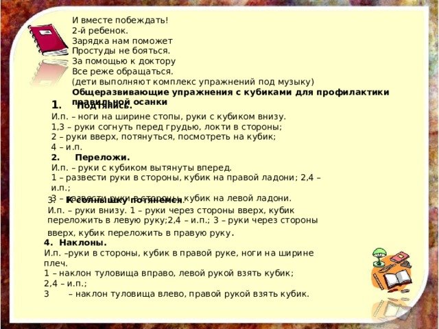 И вместе побеждать! 2-й ребенок. Зарядка нам поможет Простуды не бояться. За помощью к доктору Все реже обращаться. (дети выполняют комплекс упражнений под музыку) Общеразвивающие упражнения с кубиками для профилактики правильной осанки 1 . Подтянись. И.п. – ноги на ширине стопы, руки с кубиком внизу. 1,3 – руки согнуть перед грудью, локти в стороны; 2 – руки вверх, потянуться, посмотреть на кубик; 4 – и.п. 2. Переложи. И.п. – руки с кубиком вытянуты вперед. 1 – развести руки в стороны, кубик на правой ладони; 2,4 – и.п.; 3 – развести руки в стороны, кубик на левой ладони. 3. К солнышку потянемся . И.п. – руки внизу. 1 – руки через стороны вверх, кубик переложить в левую руку;2,4 – и.п.; 3 – руки через стороны вверх, кубик переложить в правую руку . 4. Наклоны. И.п. –руки в стороны, кубик в правой руке, ноги на ширине плеч. 1 – наклон туловища вправо, левой рукой взять кубик; 2,4 – и.п.; 3 – наклон туловища влево, правой рукой взять кубик. 