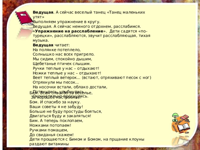 Ведущая . А сейчас веселый танец «Танец маленьких утят» Выполняем упражнение в кругу. Ведущая. А сейчас немного отдохнем, расслабимся. « Упражнение на расслабление ». Дети садятся «по-турецки», расслабляются, звучит расслабляющая, тихая музыка. Ведущая читает: На полянке потеплело, Солнышко нас всех пригрело. Мы сидим, спокойно дышим, Щебетанье птичек слышим. Ручки теплые у нас – отдыхают! Ножки теплые у нас – отдыхают! Веет теплый ветерок… (встают, отряхивают песок с ног) Отряхнули мы песок… На носочки встали, облако достали, Потянулись, улыбнулись, Окончательно проснулись. Бим. Всем спасибо за веселье,  За хорошее настроенье! Бом. И спасибо за науку. Ваши советы я не забуду! Больше не буду простуды бояться, Двигаться буду и закаляться! Бим. А теперь похлопаем, Ножками потопаем! Ручками помашем, До свиданья скажем! Дети прощаются с Бимом и Бомом, на прщание клоуны раздают витамины 